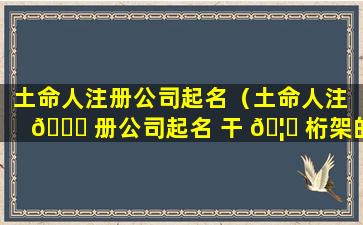 土命人注册公司起名（土命人注 🐕 册公司起名 干 🦆 桁架的工作）